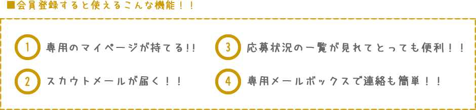 ■会員登録すると使えるこんな機能!!専用のマイページが持てる!!スカウトメールが届く!!応募状況の一覧が見れてとっても便利!!専用メールボックスで連絡も簡単!!