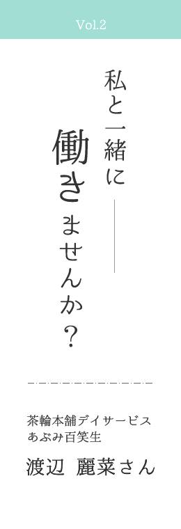 Vol.2 私と一緒に働きませんか？ | 茶話本舗デイサービスあぶみ百笑生　渡辺麗菜さん